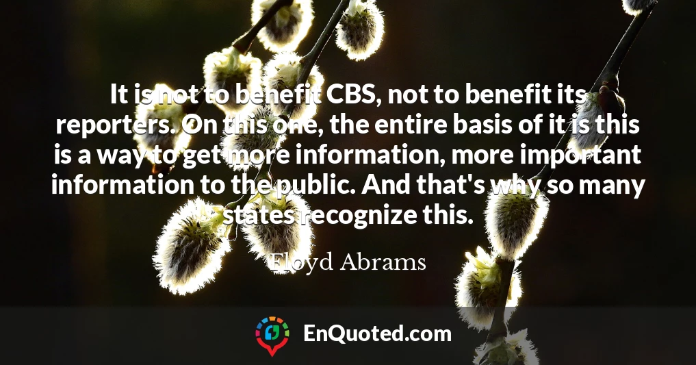 It is not to benefit CBS, not to benefit its reporters. On this one, the entire basis of it is this is a way to get more information, more important information to the public. And that's why so many states recognize this. It is not to benefit CBS, not to benefit its reporters. On this one, the entire basis of it is this is a way to get more information, more important information to the public. And that's why so many states recognize this.