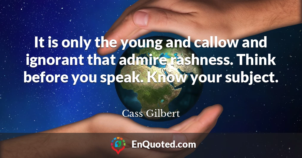 It is only the young and callow and ignorant that admire rashness. Think before you speak. Know your subject.