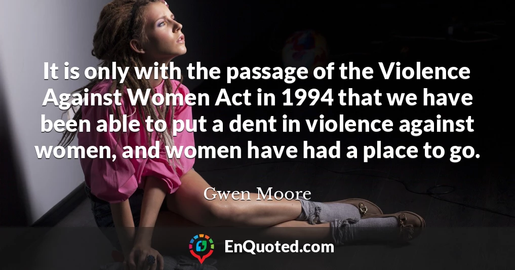 It is only with the passage of the Violence Against Women Act in 1994 that we have been able to put a dent in violence against women, and women have had a place to go.