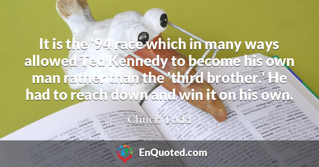 It is the '94 race which in many ways allowed Ted Kennedy to become his own man rather than the 'third brother.' He had to reach down and win it on his own. It is the '94 race which in many ways allowed Ted Kennedy to become his own man rather than the 'third brother.' He had to reach down and win it on his own.