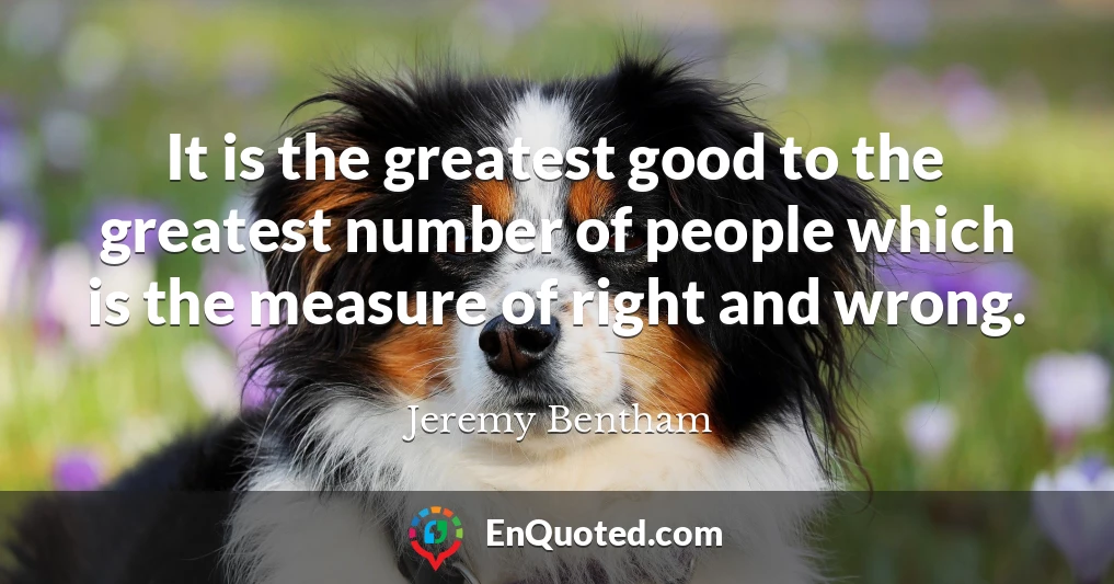 It is the greatest good to the greatest number of people which is the measure of right and wrong.