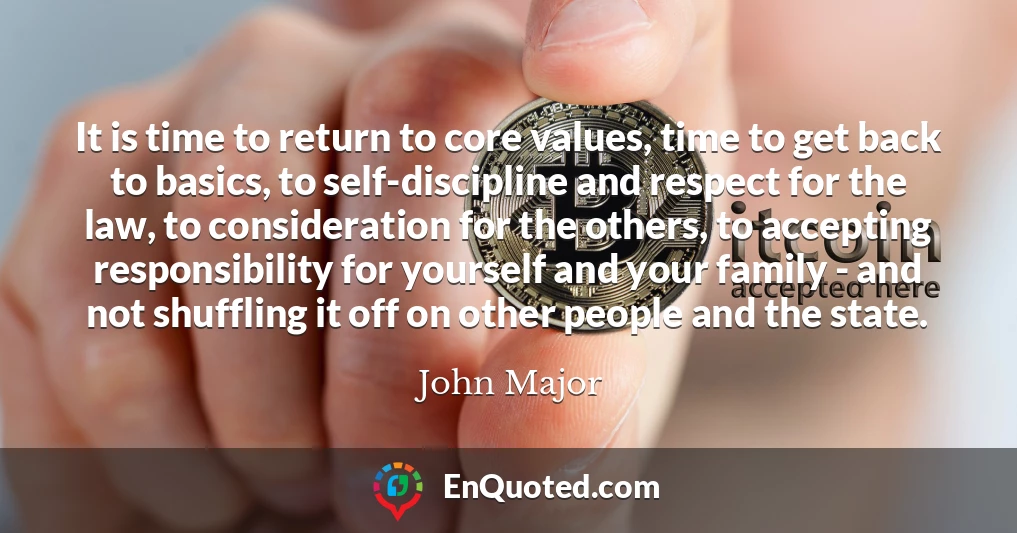 It is time to return to core values, time to get back to basics, to self-discipline and respect for the law, to consideration for the others, to accepting responsibility for yourself and your family - and not shuffling it off on other people and the state.