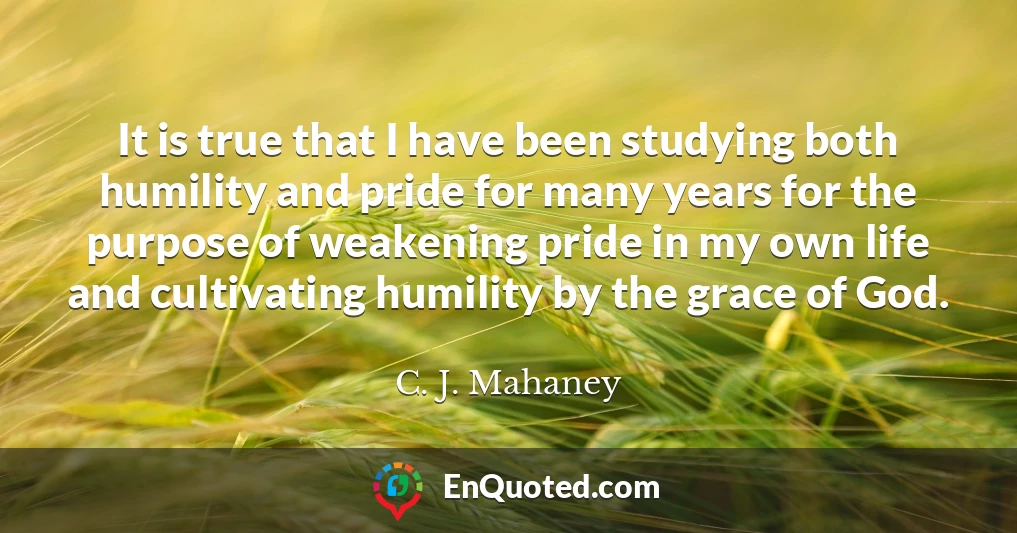 It is true that I have been studying both humility and pride for many years for the purpose of weakening pride in my own life and cultivating humility by the grace of God.