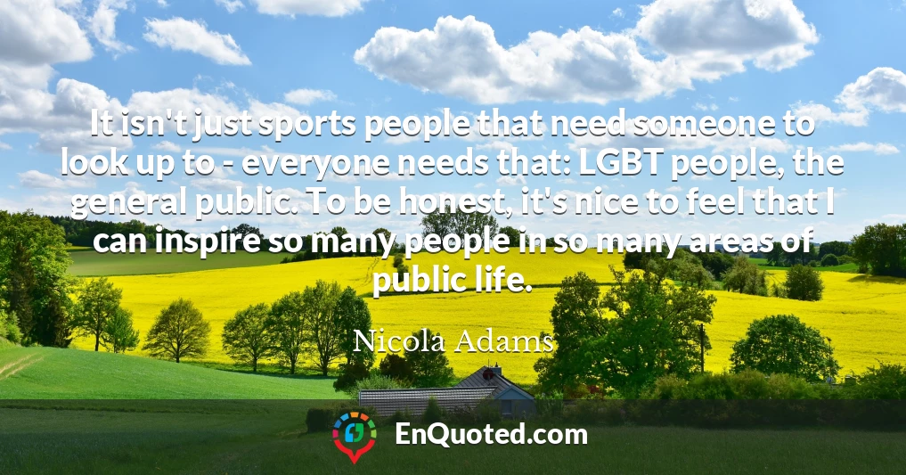 It isn't just sports people that need someone to look up to - everyone needs that: LGBT people, the general public. To be honest, it's nice to feel that I can inspire so many people in so many areas of public life.