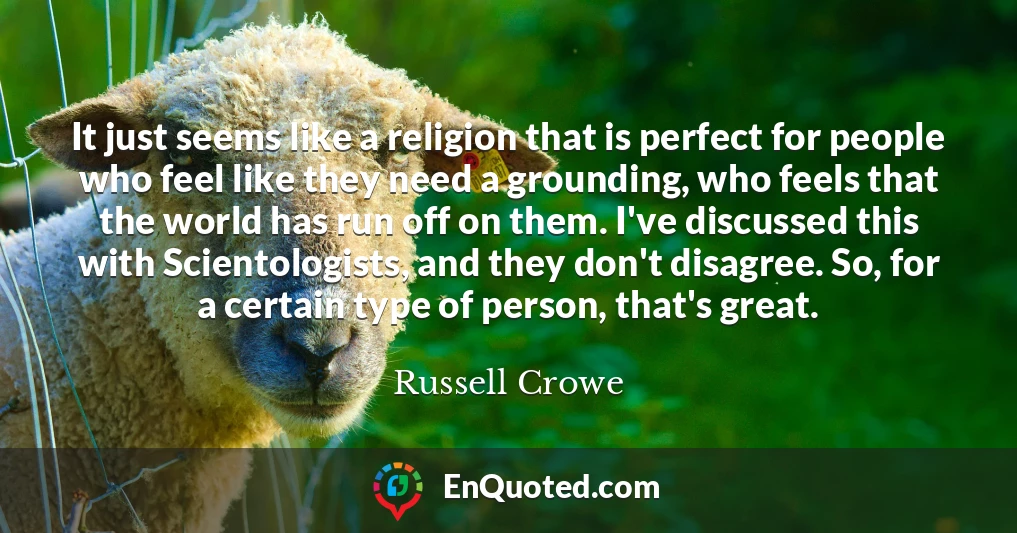 It just seems like a religion that is perfect for people who feel like they need a grounding, who feels that the world has run off on them. I've discussed this with Scientologists, and they don't disagree. So, for a certain type of person, that's great.