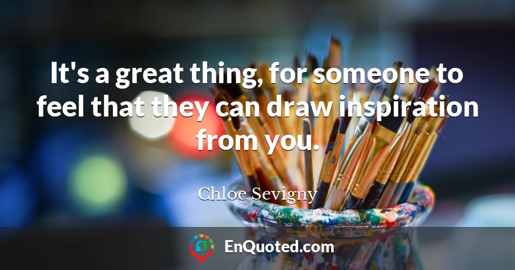 It's a great thing, for someone to feel that they can draw inspiration from you.