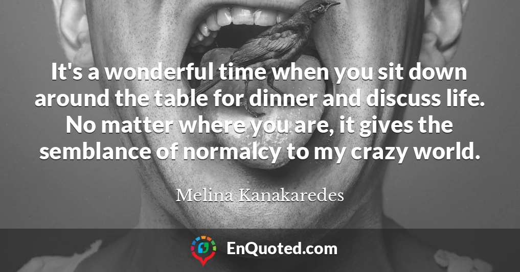 It's a wonderful time when you sit down around the table for dinner and discuss life. No matter where you are, it gives the semblance of normalcy to my crazy world.