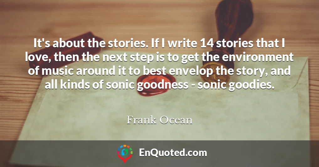 It's about the stories. If I write 14 stories that I love, then the next step is to get the environment of music around it to best envelop the story, and all kinds of sonic goodness - sonic goodies.