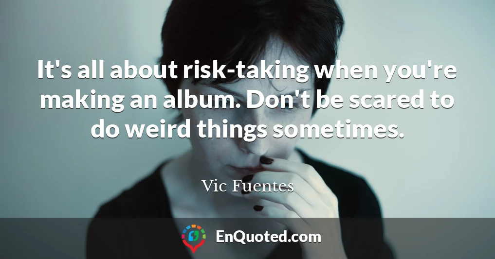 It's all about risk-taking when you're making an album. Don't be scared to do weird things sometimes.