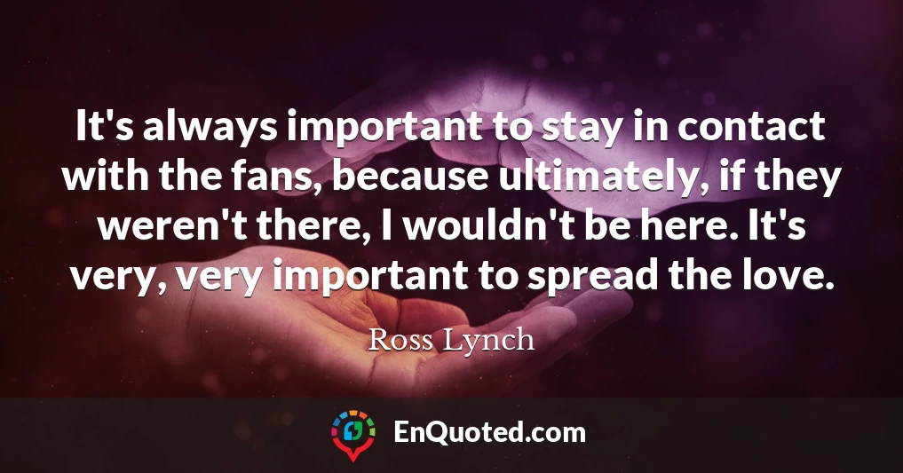 It's always important to stay in contact with the fans, because ultimately, if they weren't there, I wouldn't be here. It's very, very important to spread the love.