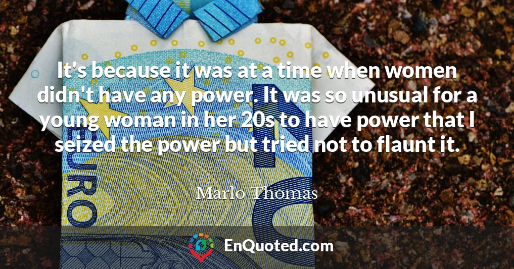 It's because it was at a time when women didn't have any power. It was so unusual for a young woman in her 20s to have power that I seized the power but tried not to flaunt it.