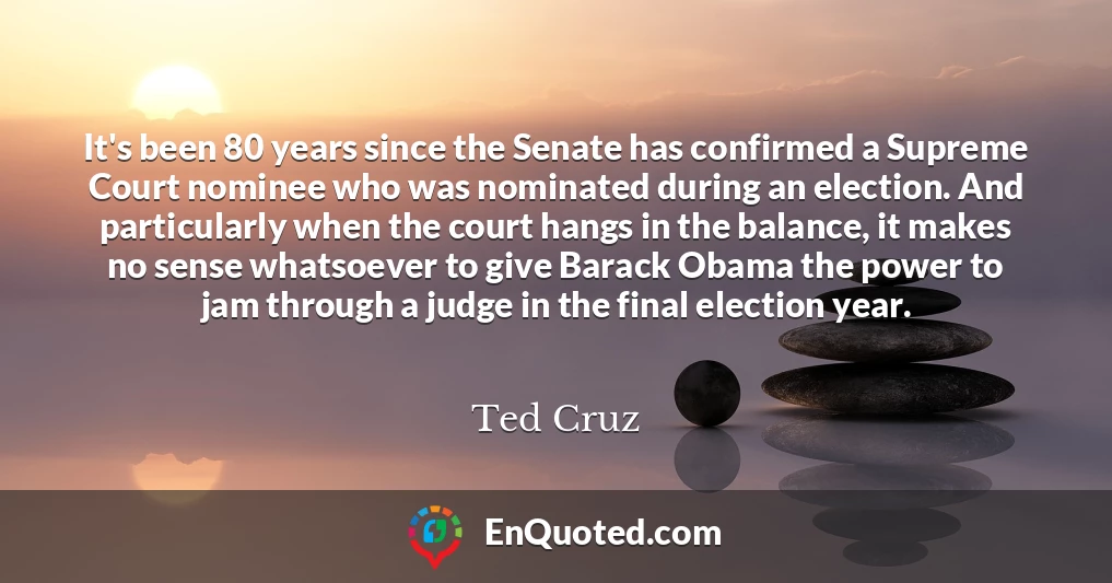 It's been 80 years since the Senate has confirmed a Supreme Court nominee who was nominated during an election. And particularly when the court hangs in the balance, it makes no sense whatsoever to give Barack Obama the power to jam through a judge in the final election year. It's been 80 years since the Senate has confirmed a Supreme Court nominee who was nominated during an election. And particularly when the court hangs in the balance, it makes no sense whatsoever to give Barack Obama the power to jam through a judge in the final election year.