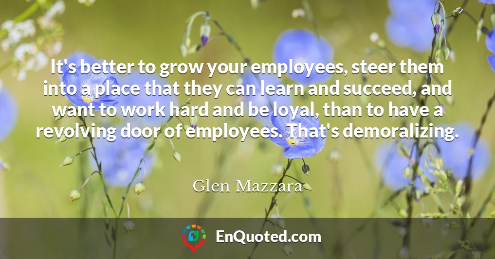 It's better to grow your employees, steer them into a place that they can learn and succeed, and want to work hard and be loyal, than to have a revolving door of employees. That's demoralizing.