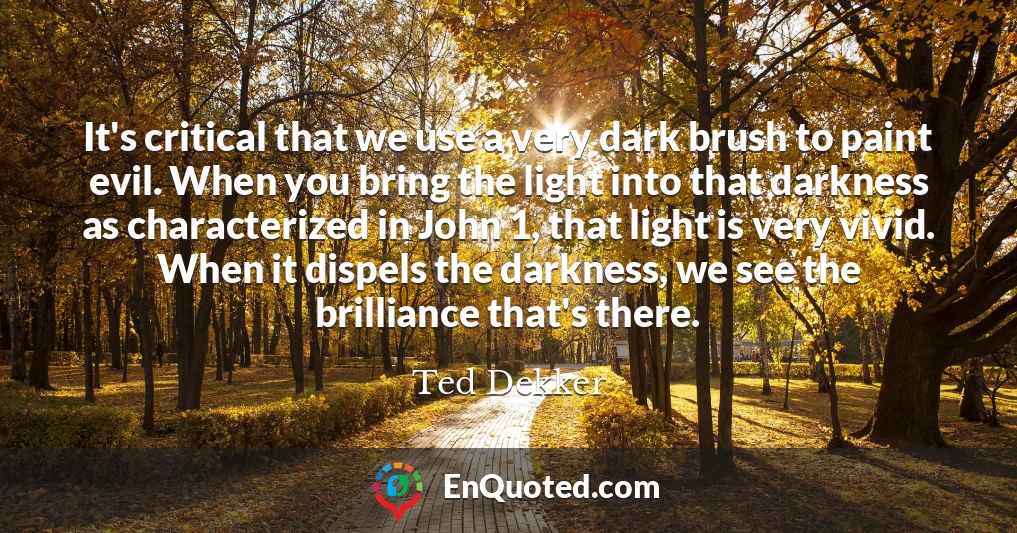 It's critical that we use a very dark brush to paint evil. When you bring the light into that darkness as characterized in John 1, that light is very vivid. When it dispels the darkness, we see the brilliance that's there.