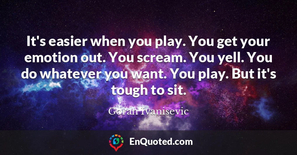 It's easier when you play. You get your emotion out. You scream. You yell. You do whatever you want. You play. But it's tough to sit.
