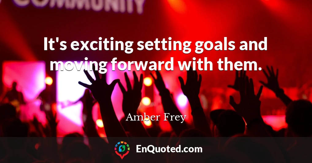 It's exciting setting goals and moving forward with them.