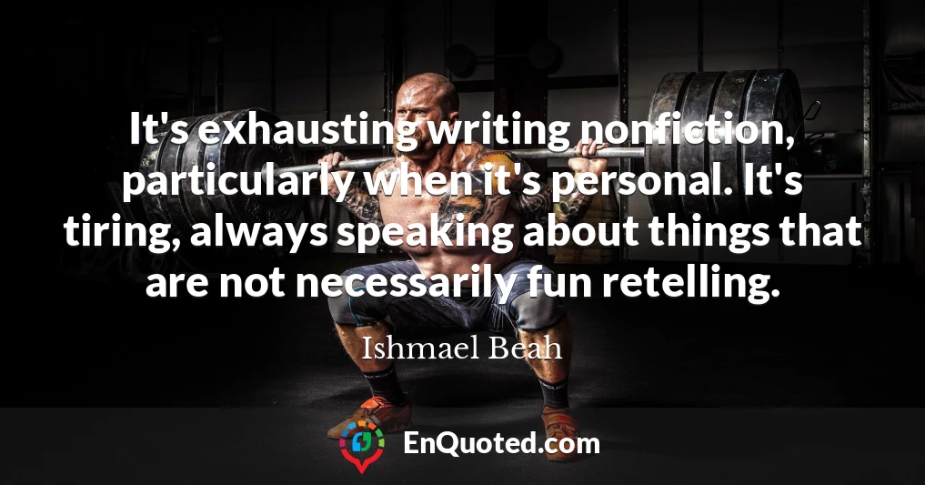 It's exhausting writing nonfiction, particularly when it's personal. It's tiring, always speaking about things that are not necessarily fun retelling.