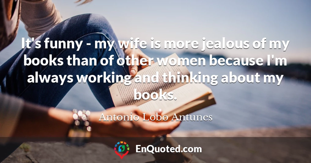 It's funny - my wife is more jealous of my books than of other women because I'm always working and thinking about my books.