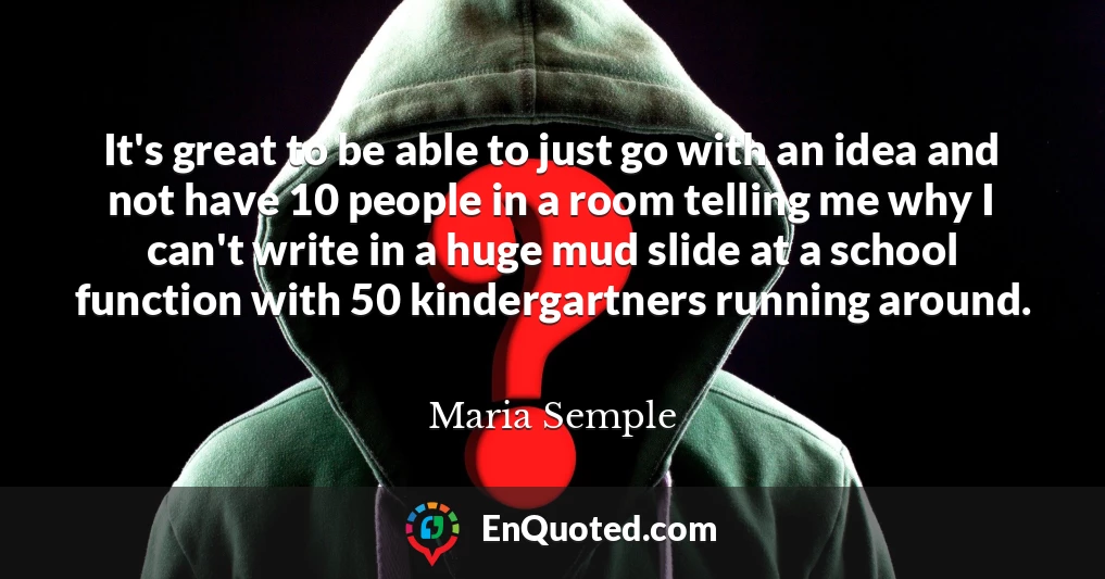 It's great to be able to just go with an idea and not have 10 people in a room telling me why I can't write in a huge mud slide at a school function with 50 kindergartners running around.