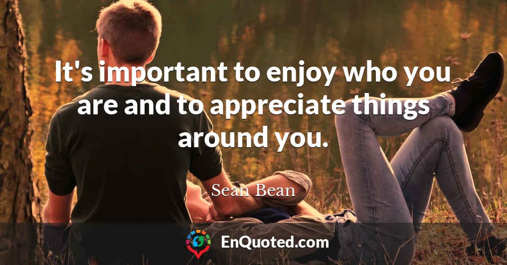 It's important to enjoy who you are and to appreciate things around you.