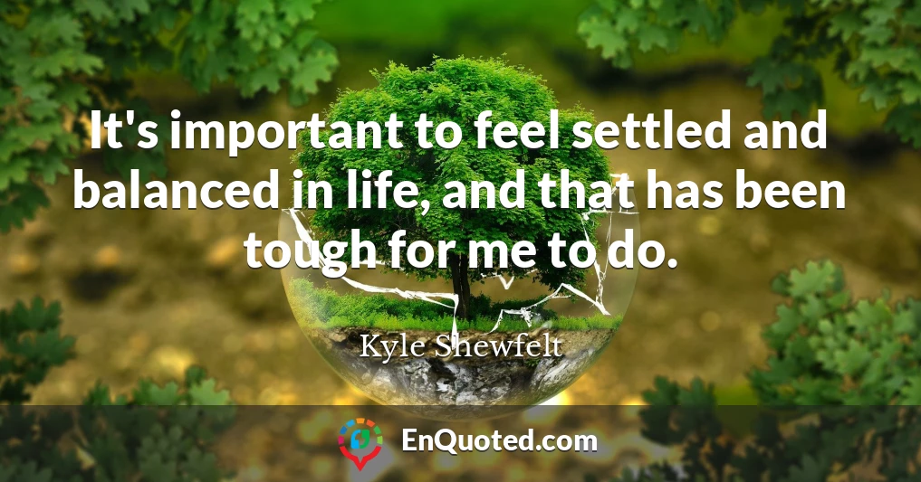 It's important to feel settled and balanced in life, and that has been tough for me to do.