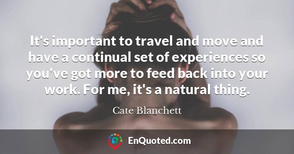 It's important to travel and move and have a continual set of experiences so you've got more to feed back into your work. For me, it's a natural thing. It's important to travel and move and have a continual set of experiences so you've got more to feed back into your work. For me, it's a natural thing.