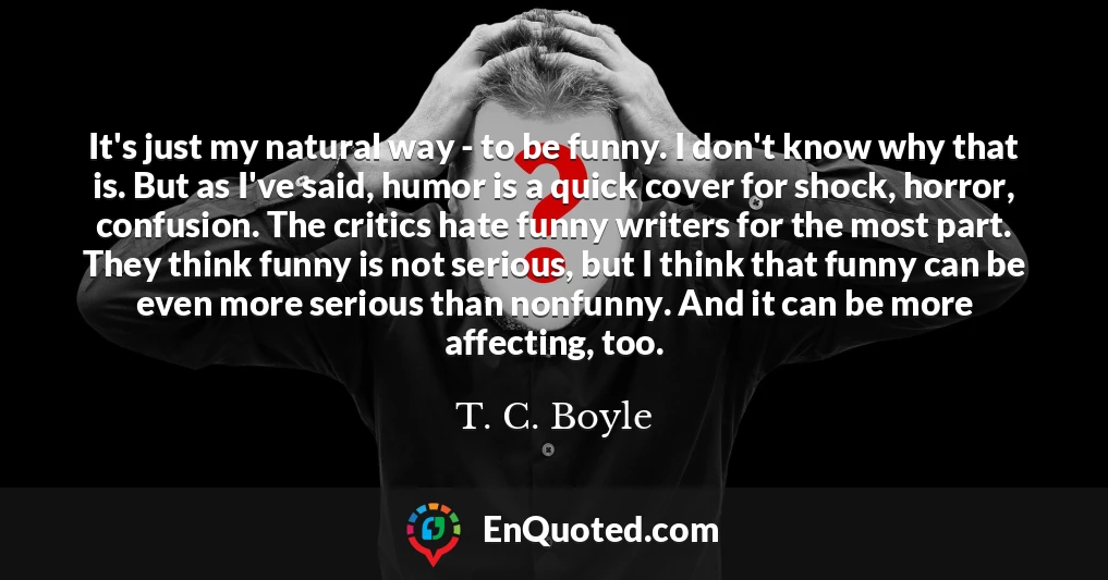 It's just my natural way - to be funny. I don't know why that is. But as I've said, humor is a quick cover for shock, horror, confusion. The critics hate funny writers for the most part. They think funny is not serious, but I think that funny can be even more serious than nonfunny. And it can be more affecting, too.