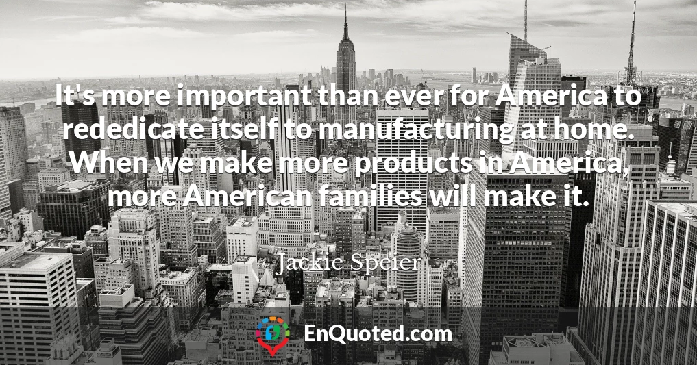 It's more important than ever for America to rededicate itself to manufacturing at home. When we make more products in America, more American families will make it. It's more important than ever for America to rededicate itself to manufacturing at home. When we make more products in America, more American families will make it.