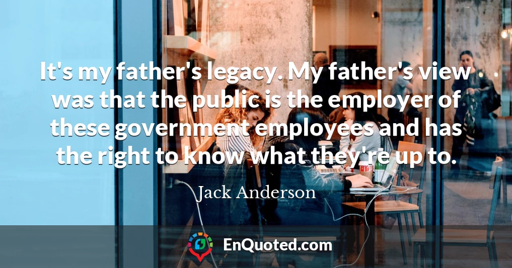 It's my father's legacy. My father's view was that the public is the employer of these government employees and has the right to know what they're up to.