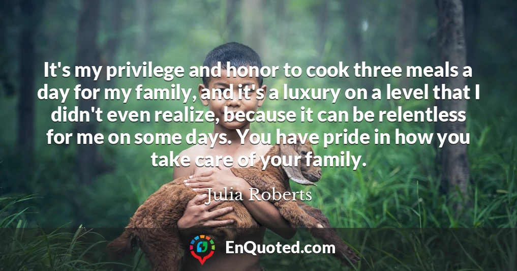 It's my privilege and honor to cook three meals a day for my family, and it's a luxury on a level that I didn't even realize, because it can be relentless for me on some days. You have pride in how you take care of your family.