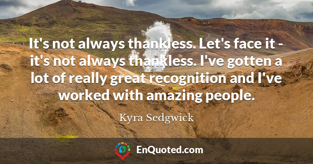 It's not always thankless. Let's face it - it's not always thankless. I've gotten a lot of really great recognition and I've worked with amazing people.