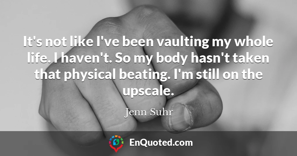 It's not like I've been vaulting my whole life. I haven't. So my body hasn't taken that physical beating. I'm still on the upscale.