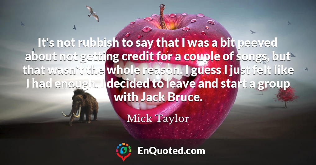 It's not rubbish to say that I was a bit peeved about not getting credit for a couple of songs, but that wasn't the whole reason. I guess I just felt like I had enough. I decided to leave and start a group with Jack Bruce. It's not rubbish to say that I was a bit peeved about not getting credit for a couple of songs, but that wasn't the whole reason. I guess I just felt like I had enough. I decided to leave and start a group with Jack Bruce.