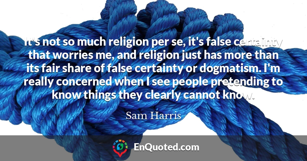 It's not so much religion per se, it's false certainty that worries me, and religion just has more than its fair share of false certainty or dogmatism. I'm really concerned when I see people pretending to know things they clearly cannot know. It's not so much religion per se, it's false certainty that worries me, and religion just has more than its fair share of false certainty or dogmatism. I'm really concerned when I see people pretending to know things they clearly cannot know.