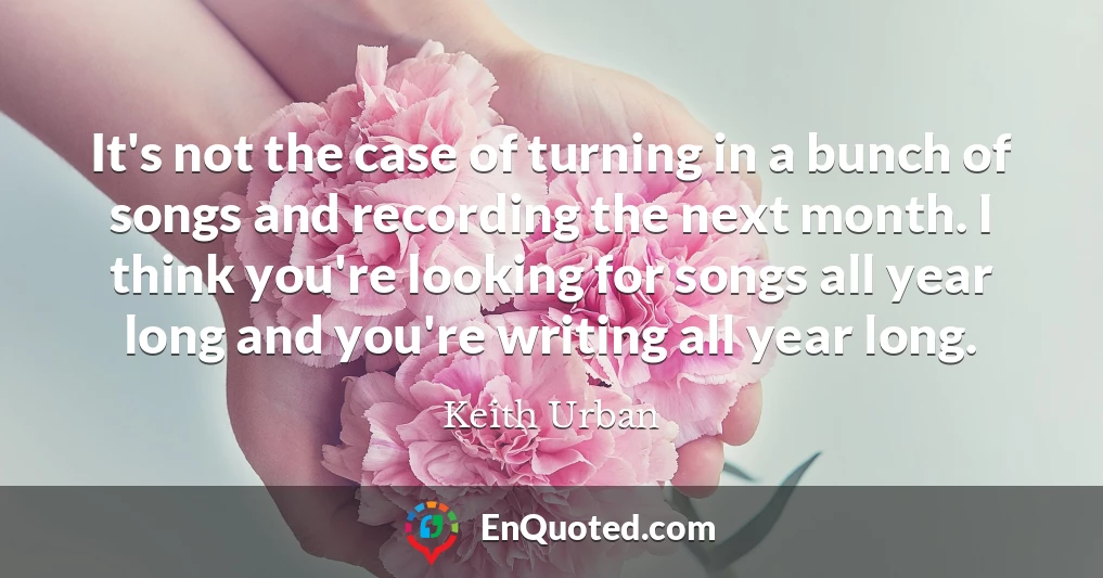 It's not the case of turning in a bunch of songs and recording the next month. I think you're looking for songs all year long and you're writing all year long.