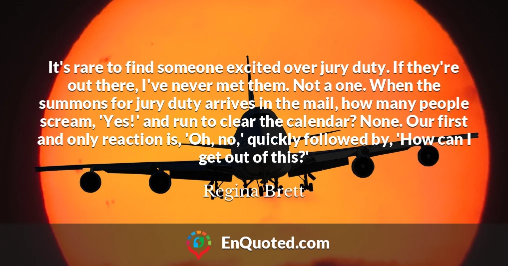 It's rare to find someone excited over jury duty. If they're out there, I've never met them. Not a one. When the summons for jury duty arrives in the mail, how many people scream, 'Yes!' and run to clear the calendar? None. Our first and only reaction is, 'Oh, no,' quickly followed by, 'How can I get out of this?' It's rare to find someone excited over jury duty. If they're out there, I've never met them. Not a one. When the summons for jury duty arrives in the mail, how many people scream, 'Yes!' and run to clear the calendar? None. Our first and only reaction is, 'Oh, no,' quickly followed by, 'How can I get out of this?'