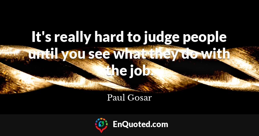 It's really hard to judge people until you see what they do with the job.