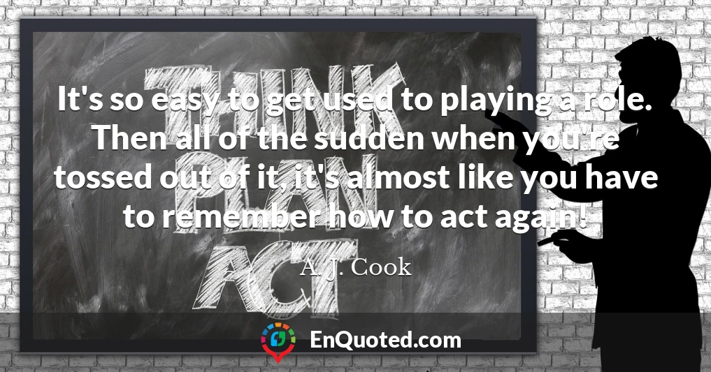 It's so easy to get used to playing a role. Then all of the sudden when you're tossed out of it, it's almost like you have to remember how to act again!