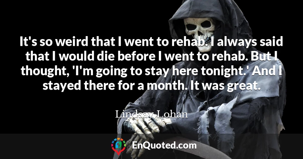It's so weird that I went to rehab. I always said that I would die before I went to rehab. But I thought, 'I'm going to stay here tonight.' And I stayed there for a month. It was great.