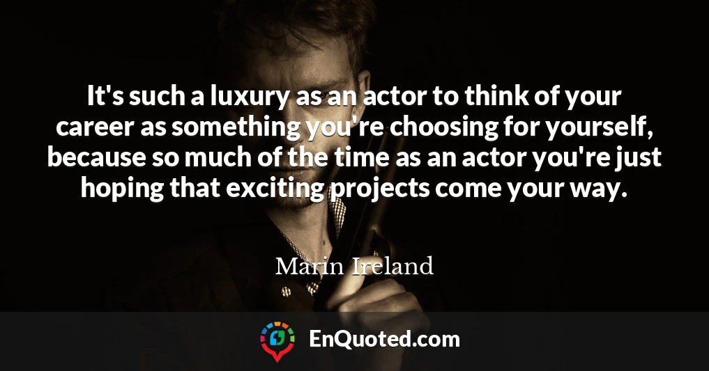 It's such a luxury as an actor to think of your career as something you're choosing for yourself, because so much of the time as an actor you're just hoping that exciting projects come your way.