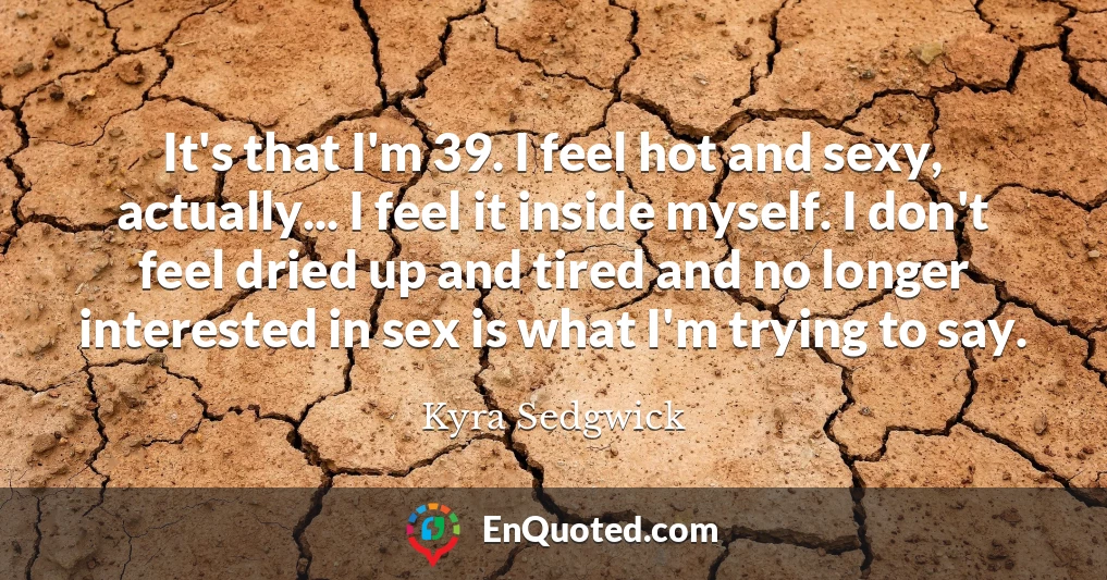 It's that I'm 39. I feel hot and sexy, actually... I feel it inside myself. I don't feel dried up and tired and no longer interested in sex is what I'm trying to say.