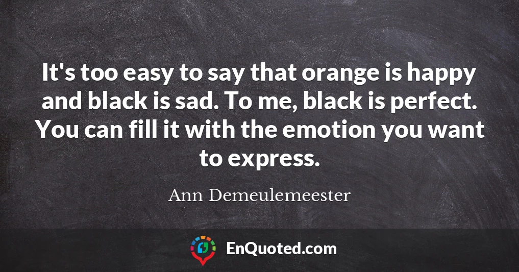 It's too easy to say that orange is happy and black is sad. To me, black is perfect. You can fill it with the emotion you want to express.