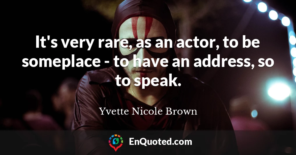 It's very rare, as an actor, to be someplace - to have an address, so to speak.