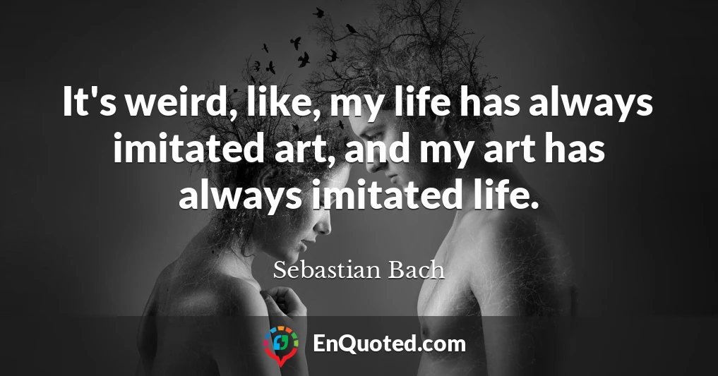 It's weird, like, my life has always imitated art, and my art has always imitated life.