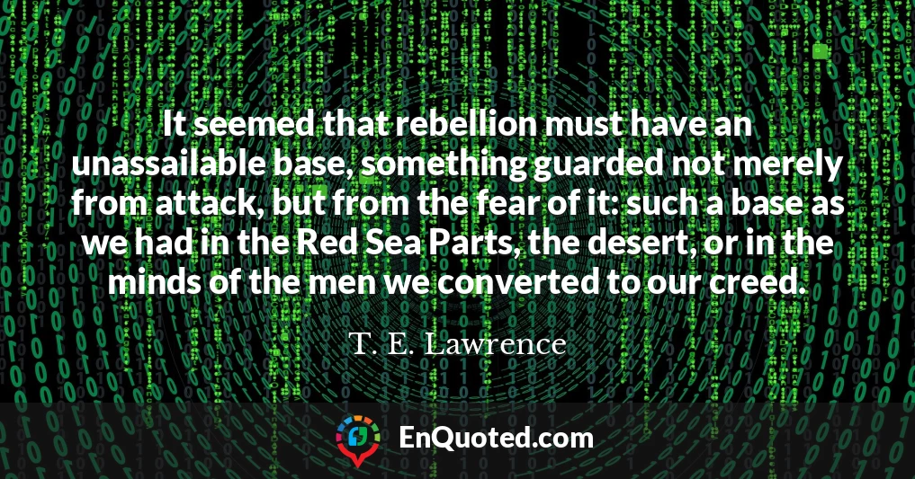 It seemed that rebellion must have an unassailable base, something guarded not merely from attack, but from the fear of it: such a base as we had in the Red Sea Parts, the desert, or in the minds of the men we converted to our creed.