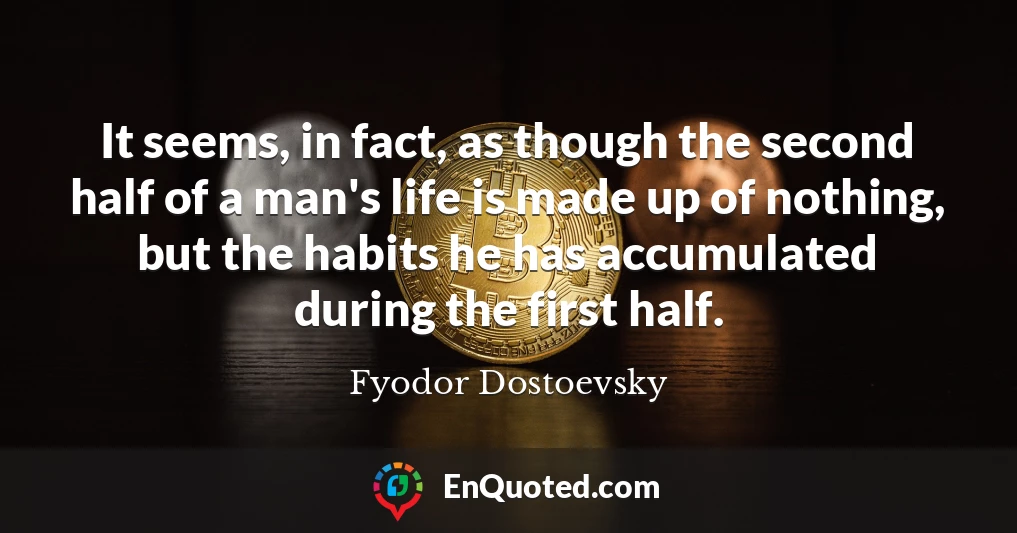 It seems, in fact, as though the second half of a man's life is made up of nothing, but the habits he has accumulated during the first half.
