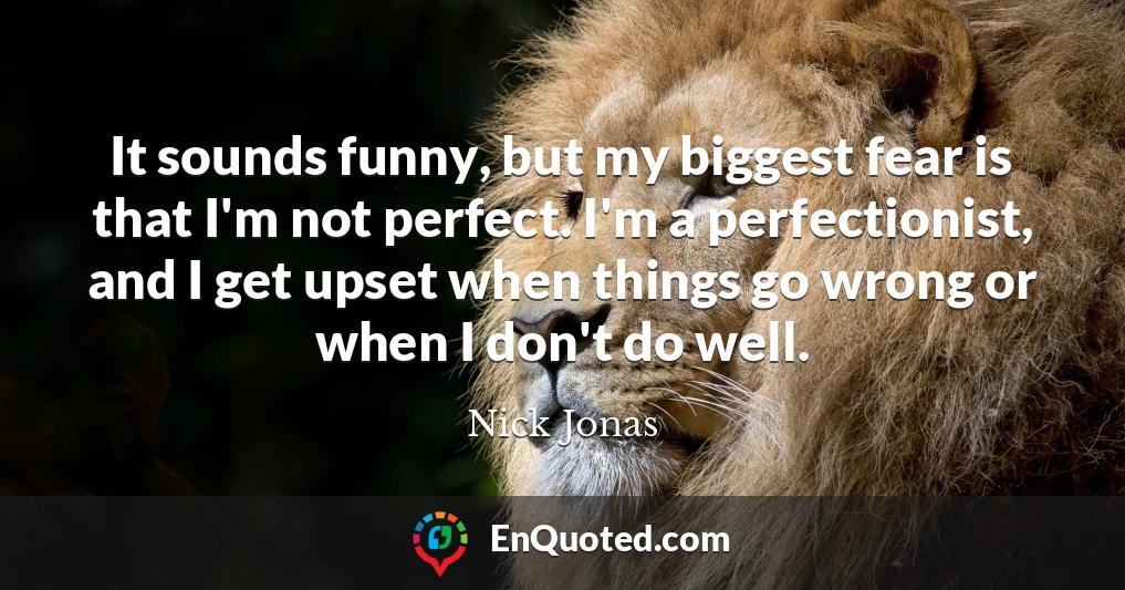 It sounds funny, but my biggest fear is that I'm not perfect. I'm a perfectionist, and I get upset when things go wrong or when I don't do well.