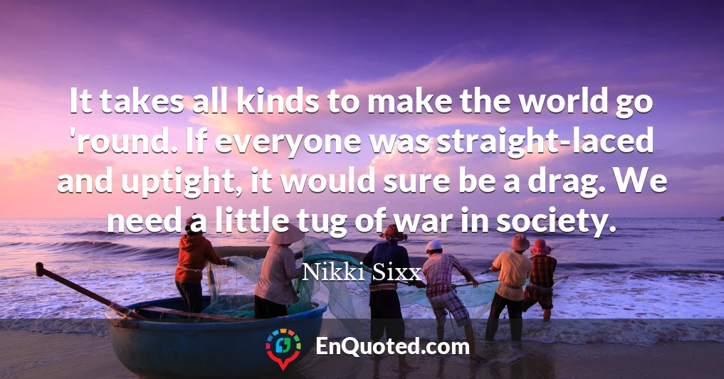 It takes all kinds to make the world go 'round. If everyone was straight-laced and uptight, it would sure be a drag. We need a little tug of war in society.
