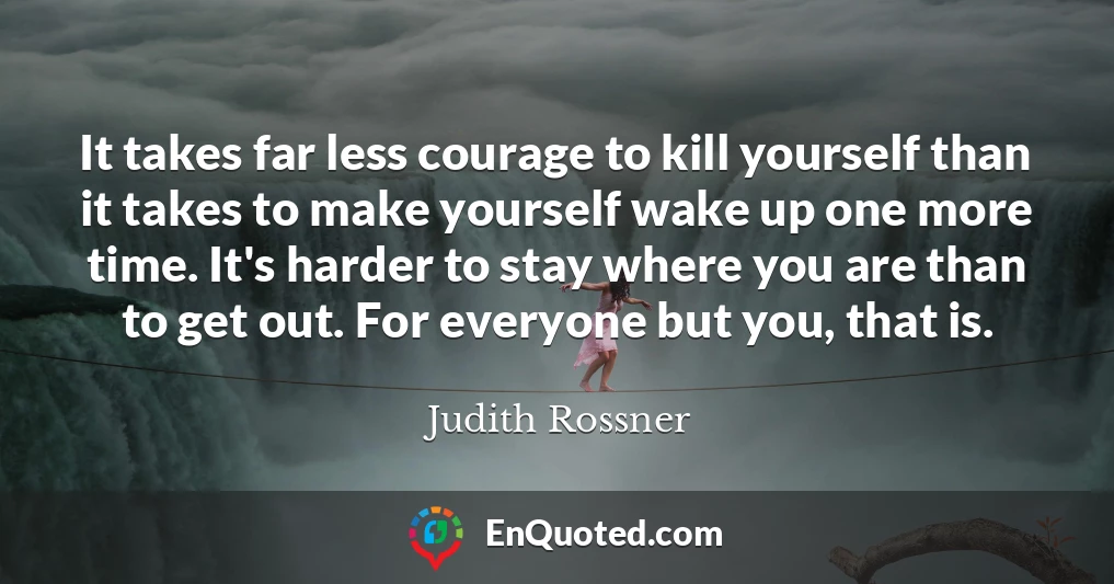 It takes far less courage to kill yourself than it takes to make yourself wake up one more time. It's harder to stay where you are than to get out. For everyone but you, that is.