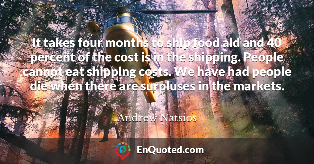 It takes four months to ship food aid and 40 percent of the cost is in the shipping. People cannot eat shipping costs. We have had people die when there are surpluses in the markets.
